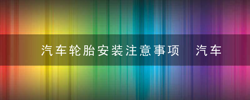 汽车轮胎安装注意事项 汽车轮胎安装注意哪些事项